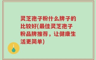 灵芝孢子粉什么牌子的比较好(最佳灵芝孢子粉品牌推荐，让健康生活更简单)