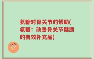氨糖对骨关节的帮助(氨糖：改善骨关节健康的有效补充品)