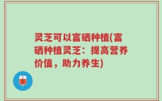灵芝可以富硒种植(富硒种植灵芝：提高营养价值，助力养生)