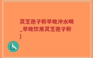 灵芝孢子粉早晚冲水喝_早晚饮用灵芝孢子粉)