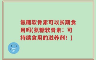 氨糖软骨素可以长期食用吗(氨糖软骨素：可持续食用的滋养剂！)