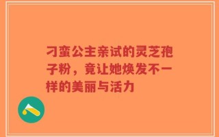刁蛮公主亲试的灵芝孢子粉，竟让她焕发不一样的美丽与活力