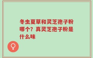冬虫夏草和灵芝孢子粉哪个？真灵芝孢子粉是什么味