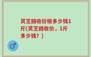 灵芝回收价格多少钱1斤(灵芝回收价，1斤多少钱？)