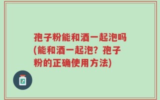 孢子粉能和酒一起泡吗(能和酒一起泡？孢子粉的正确使用方法)