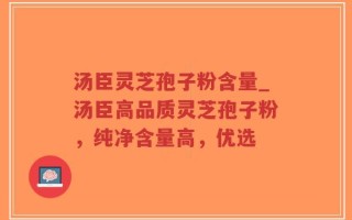 汤臣灵芝孢子粉含量_汤臣高品质灵芝孢子粉，纯净含量高，优选