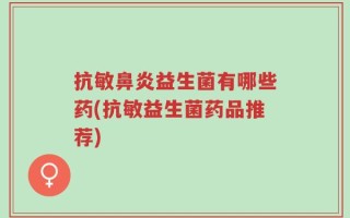 抗敏鼻炎益生菌有哪些药(抗敏益生菌药品推荐)