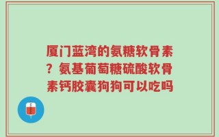 厦门蓝湾的氨糖软骨素？氨基葡萄糖硫酸软骨素钙胶囊狗狗可以吃吗