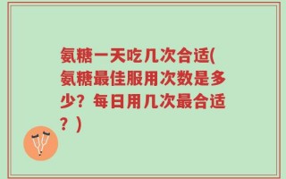 氨糖一天吃几次合适(氨糖最佳服用次数是多少？每日用几次最合适？)