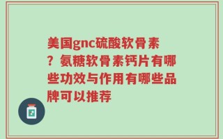美国gnc硫酸软骨素？氨糖软骨素钙片有哪些功效与作用有哪些品牌可以推荐