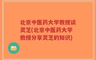 北京中医药大学教授谈灵芝(北京中医药大学教授分享灵芝的知识)