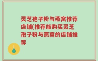 灵芝孢子粉与燕窝推荐店铺(推荐能购买灵芝孢子粉与燕窝的店铺推荐