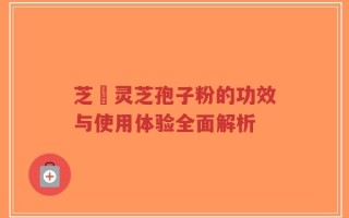 芝蒄灵芝孢子粉的功效与使用体验全面解析
