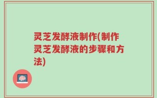 灵芝发酵液制作(制作灵芝发酵液的步骤和方法)