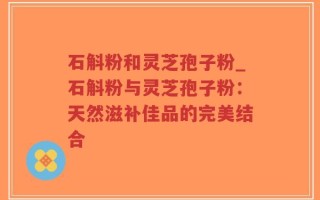 石斛粉和灵芝孢子粉_石斛粉与灵芝孢子粉：天然滋补佳品的完美结合