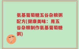 氨基葡萄糖五谷杂粮粥配方(健康美味：用五谷杂粮制作氨基葡萄糖粥)