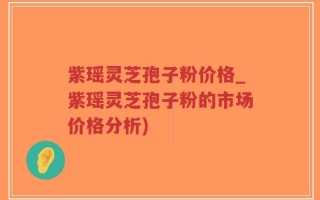 紫瑶灵芝孢子粉价格_紫瑶灵芝孢子粉的市场价格分析)