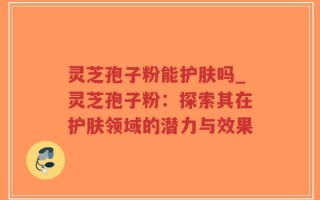 灵芝孢子粉能护肤吗_灵芝孢子粉：探索其在护肤领域的潜力与效果