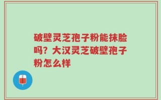 破壁灵芝孢子粉能抹脸吗？大汉灵芝破壁孢子粉怎么样