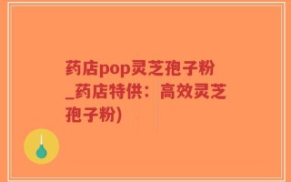 药店pop灵芝孢子粉_药店特供：高效灵芝孢子粉)