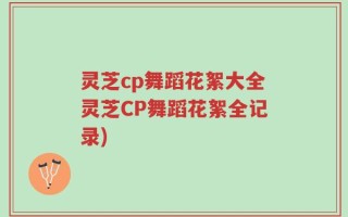 灵芝cp舞蹈花絮大全灵芝CP舞蹈花絮全记录)