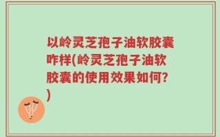 以岭灵芝孢子油软胶囊咋样(岭灵芝孢子油软胶囊的使用效果如何？)