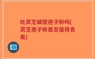 吃灵芝破壁孢子粉吗(灵芝孢子粉是否值得食用)