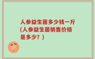 人参益生菌多少钱一斤(人参益生菌销售价格是多少？)