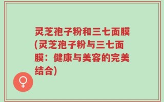 灵芝孢子粉和三七面膜(灵芝孢子粉与三七面膜：健康与美容的完美结合)