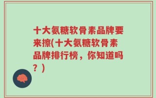 十大氨糖软骨素品牌要来擦(十大氨糖软骨素品牌排行榜，你知道吗？)