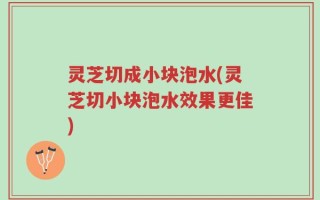 灵芝切成小块泡水(灵芝切小块泡水效果更佳)