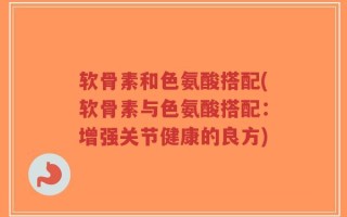 软骨素和色氨酸搭配(软骨素与色氨酸搭配：增强关节健康的良方)