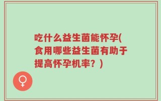 吃什么益生菌能怀孕(食用哪些益生菌有助于提高怀孕机率？)