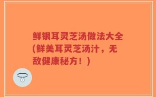 鲜银耳灵芝汤做法大全(鲜美耳灵芝汤汁，无敌健康秘方！)