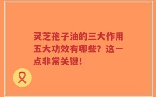 灵芝孢子油的三大作用五大功效有哪些？这一点非常关键！