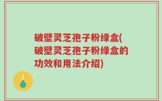 破壁灵芝孢子粉绿盒(破壁灵芝孢子粉绿盒的功效和用法介绍)