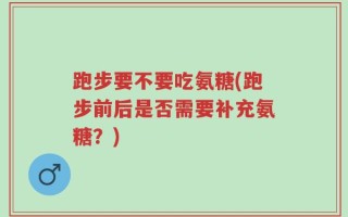跑步要不要吃氨糖(跑步前后是否需要补充氨糖？)