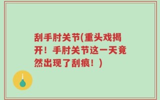 刮手肘关节(重头戏揭开！手肘关节这一天竟然出现了刮痕！)