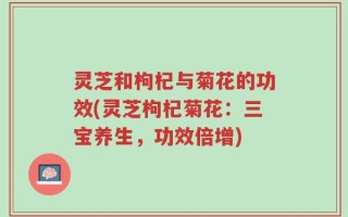 灵芝和枸杞与菊花的功效(灵芝枸杞菊花：三宝养生，功效倍增)
