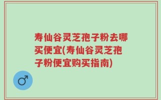 寿仙谷灵芝孢子粉去哪买便宜(寿仙谷灵芝孢子粉便宜购买指南)
