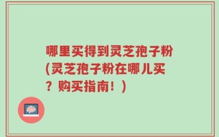 哪里买得到灵芝孢子粉(灵芝孢子粉在哪儿买？购买指南！)