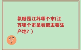 氨糖是江苏哪个市(江苏哪个市是氨糖主要生产地？)