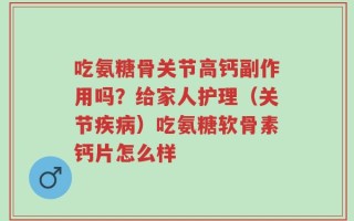 吃氨糖骨关节高钙副作用吗？给家人护理（关节疾病）吃氨糖软骨素钙片怎么样