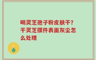 喝灵芝孢子粉皮肤干？干灵芝摆件表面灰尘怎么处理