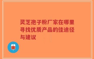 灵芝孢子粉厂家在哪里寻找优质产品的佳途径与建议