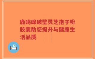 鹿鸣峰破壁灵芝孢子粉胶囊助您提升与健康生活品质