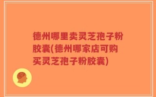 德州哪里卖灵芝孢子粉胶囊(德州哪家店可购买灵芝孢子粉胶囊)