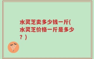 水灵芝卖多少钱一斤(水灵芝价格一斤是多少？)