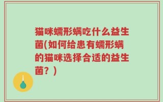 猫咪蠕形螨吃什么益生菌(如何给患有蠕形螨的猫咪选择合适的益生菌？)