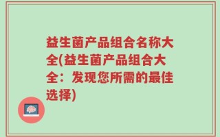 益生菌产品组合名称大全(益生菌产品组合大全：发现您所需的最佳选择)